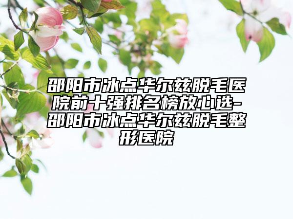 邵陽市冰點華爾茲脫毛醫(yī)院前十強排名榜放心選-邵陽市冰點華爾茲脫毛整形醫(yī)院