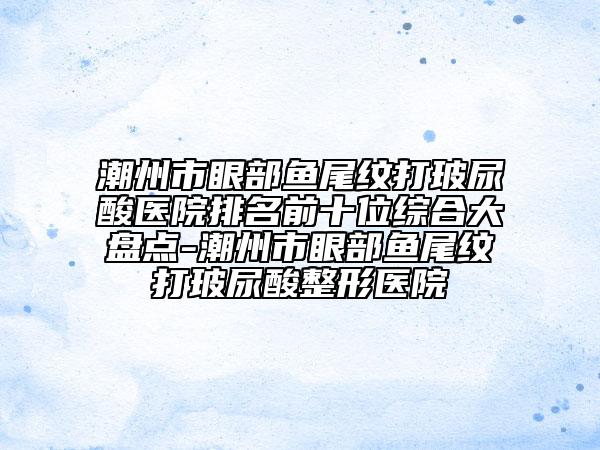 潮州市眼部魚尾紋打玻尿酸醫(yī)院排名前十位綜合大盤點(diǎn)-潮州市眼部魚尾紋打玻尿酸整形醫(yī)院