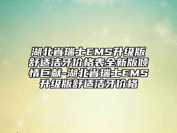 湖北省瑞士EMS升級版舒適潔牙價格表全新版傾情巨獻-湖北省瑞士EMS升級版舒適潔牙價格