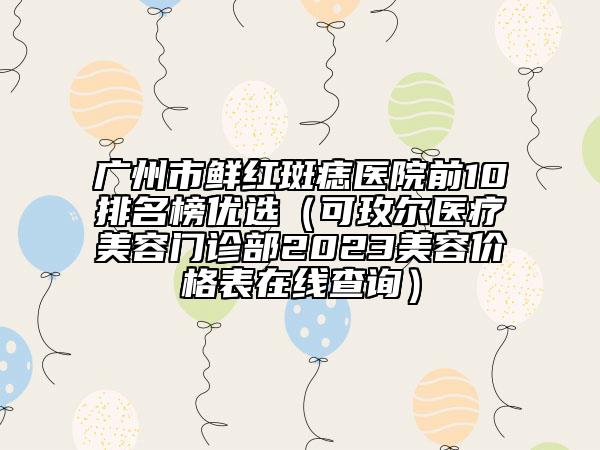 廣州市鮮紅斑痣醫(yī)院前10排名榜優(yōu)選（可玫爾醫(yī)療美容門(mén)診部2023美容價(jià)格表在線(xiàn)查詢(xún)）