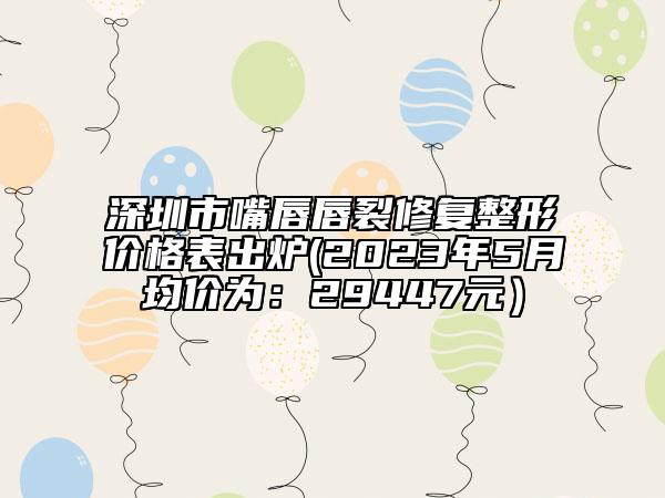 深圳市嘴唇唇裂修復(fù)整形價格表出爐(2023年5月均價為：29447元）