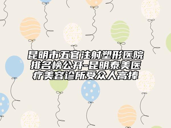昆明市五官注射塑形醫(yī)院排名榜公開-昆明泰美醫(yī)療美容診所受眾人高捧