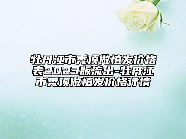 牡丹江市禿頂做植發(fā)價格表2023版流出-牡丹江市禿頂做植發(fā)價格行情
