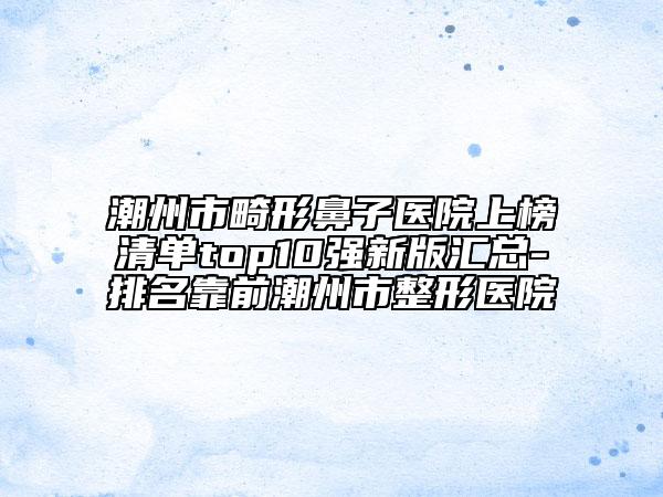 潮州市畸形鼻子醫(yī)院上榜清單top10強(qiáng)新版匯總-排名靠前潮州市整形醫(yī)院