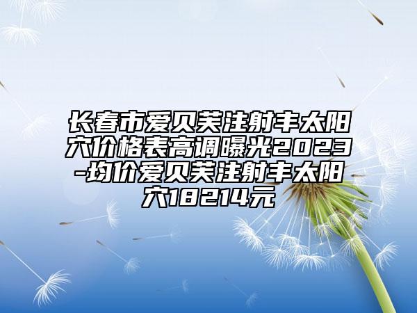 長春市愛貝芙注射豐太陽穴價格表高調(diào)曝光2023-均價愛貝芙注射豐太陽穴18214元