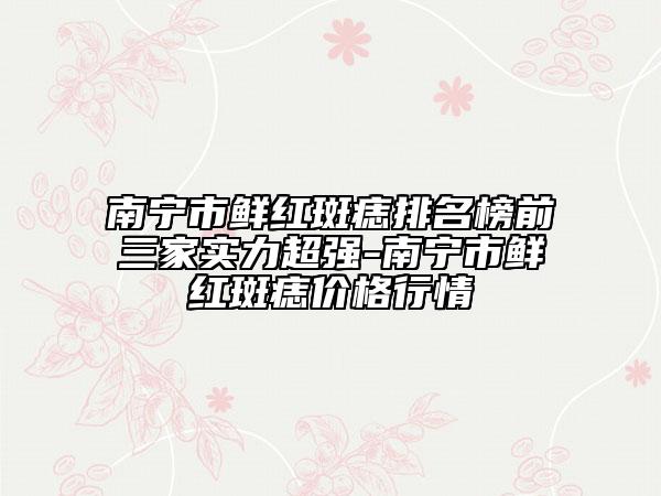 南寧市鮮紅斑痣排名榜前三家實力超強-南寧市鮮紅斑痣價格行情