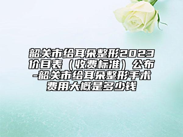 韶關(guān)市給耳朵整形2023價(jià)目表（收費(fèi)標(biāo)準(zhǔn)）公布-韶關(guān)市給耳朵整形手術(shù)費(fèi)用大概是多少錢