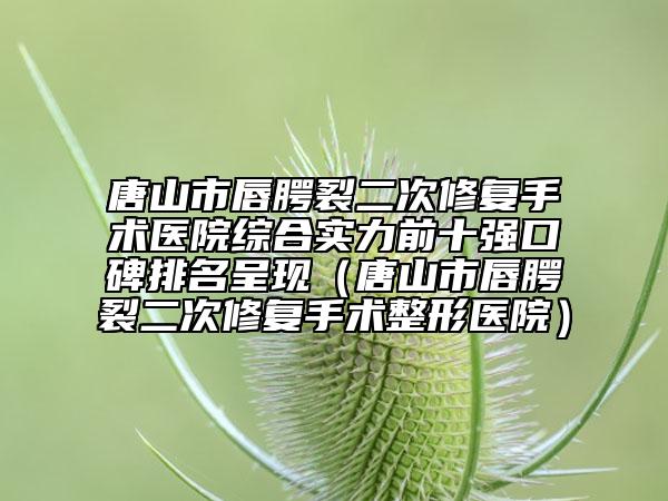 唐山市唇腭裂二次修復(fù)手術(shù)醫(yī)院綜合實(shí)力前十強(qiáng)口碑排名呈現(xiàn)（唐山市唇腭裂二次修復(fù)手術(shù)整形醫(yī)院）