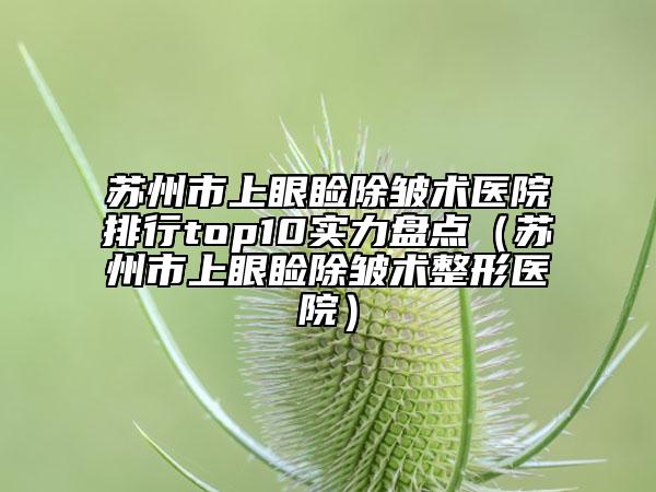 蘇州市上眼瞼除皺術(shù)醫(yī)院排行top10實(shí)力盤點(diǎn)（蘇州市上眼瞼除皺術(shù)整形醫(yī)院）