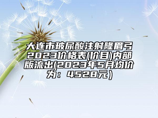 大連市玻尿酸注射隆眉弓2023價(jià)格表(價(jià)目)內(nèi)部版流出(2023年5月均價(jià)為：4528元）