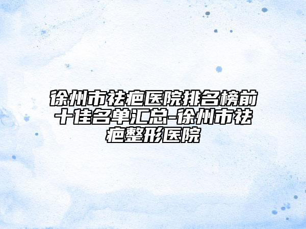 徐州市祛疤醫(yī)院排名榜前十佳名單匯總-徐州市祛疤整形醫(yī)院