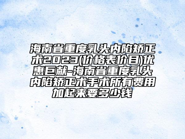 海南省重度乳頭內(nèi)陷矯正術(shù)2023(價(jià)格表價(jià)目)優(yōu)惠巨獻(xiàn)-海南省重度乳頭內(nèi)陷矯正術(shù)手術(shù)所有費(fèi)用加起來(lái)要多少錢(qián)