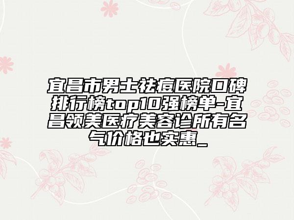 宜昌市男士祛痘醫(yī)院口碑排行榜top10強(qiáng)榜單-宜昌領(lǐng)美醫(yī)療美容診所有名氣價格也實(shí)惠_