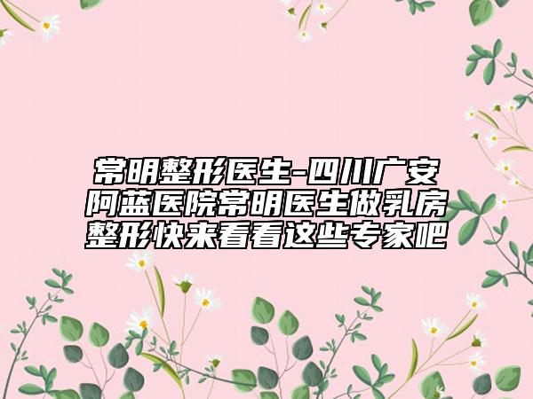 常明整形醫(yī)生-四川廣安阿藍(lán)醫(yī)院常明醫(yī)生做乳房整形快來(lái)看看這些專家吧