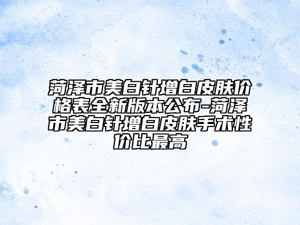 菏澤市美白針增白皮膚價格表全新版本公布-菏澤市美白針增白皮膚手術性價比最高