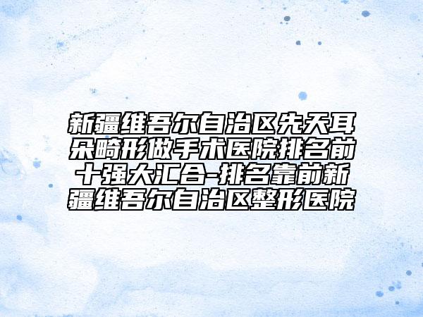 新疆維吾爾自治區(qū)先天耳朵畸形做手術醫(yī)院排名前十強大匯合-排名靠前新疆維吾爾自治區(qū)整形醫(yī)院
