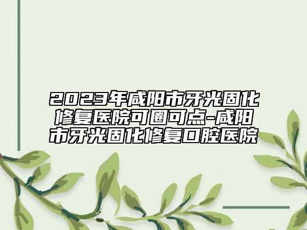 2023年咸陽市牙光固化修復(fù)醫(yī)院可圈可點(diǎn)-咸陽市牙光固化修復(fù)口腔醫(yī)院