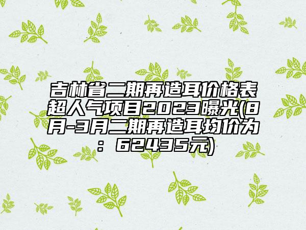 吉林省二期再造耳價格表超人氣項目2023曝光(8月-3月二期再造耳均價為：62435元)