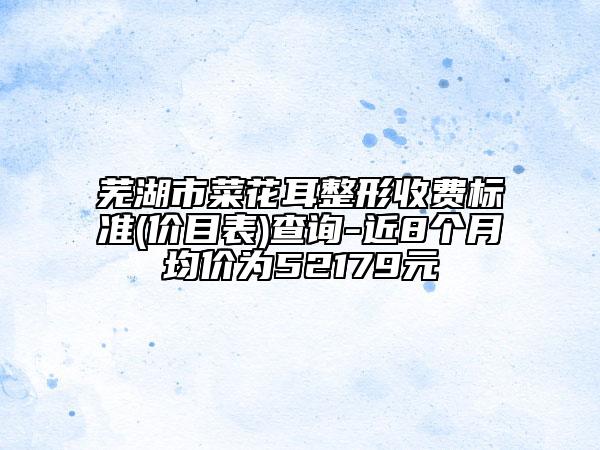 蕪湖市菜花耳整形收費標準(價目表)查詢-近8個月均價為52179元