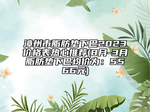 漳州市脂肪墊下巴2023價格表熱心推薦(8月-3月脂肪墊下巴均價為：5566元)