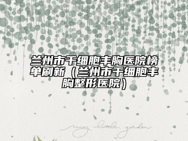 蘭州市干細(xì)胞豐胸醫(yī)院榜單刷新（蘭州市干細(xì)胞豐胸整形醫(yī)院）