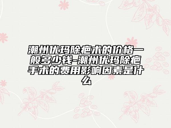 潮州優(yōu)瑪除疤術的價格一般多少錢-潮州優(yōu)瑪除疤手術的費用影響因素是什么