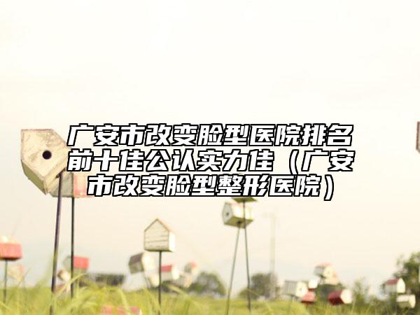 廣安市改變臉型醫(yī)院排名前十佳公認(rèn)實(shí)力佳（廣安市改變臉型整形醫(yī)院）