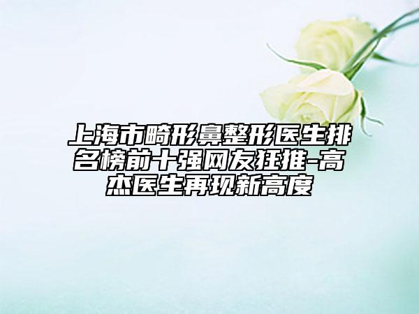 上海市畸形鼻整形醫(yī)生排名榜前十強網(wǎng)友狂推-高杰醫(yī)生再現(xiàn)新高度