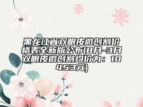 黑龍江省雙眼皮微創(chuàng)割價(jià)格表全新版公布(8月-3月雙眼皮微創(chuàng)割均價(jià)為:10453元)