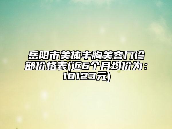 岳陽市美體豐胸美容門診部價格表(近6個月均價為：18123元)