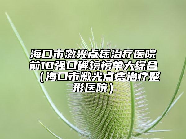 ?？谑屑す恻c(diǎn)痣治療醫(yī)院前10強(qiáng)口碑榜榜單大綜合（海口市激光點(diǎn)痣治療整形醫(yī)院）