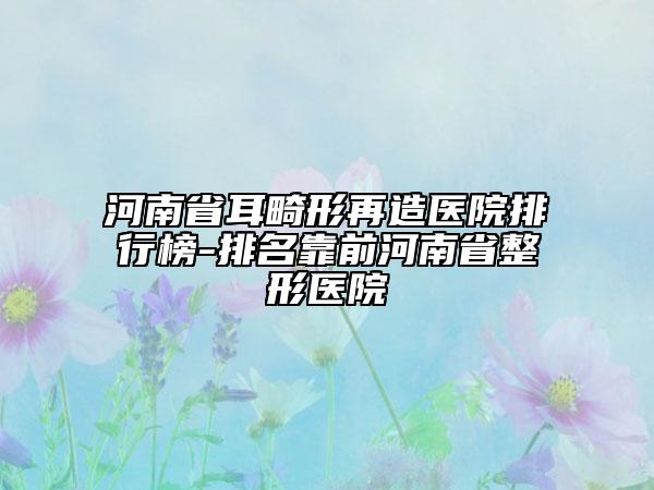 河南省耳畸形再造醫(yī)院排行榜-排名靠前河南省整形醫(yī)院