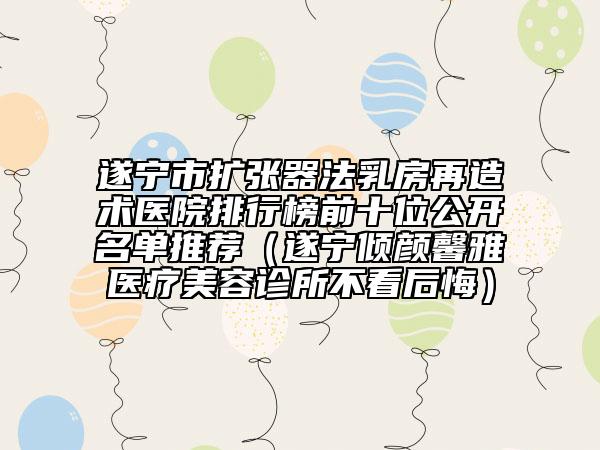 遂寧市擴(kuò)張器法乳房再造術(shù)醫(yī)院排行榜前十位公開名單推薦（遂寧傾顏馨雅醫(yī)療美容診所不看后悔）