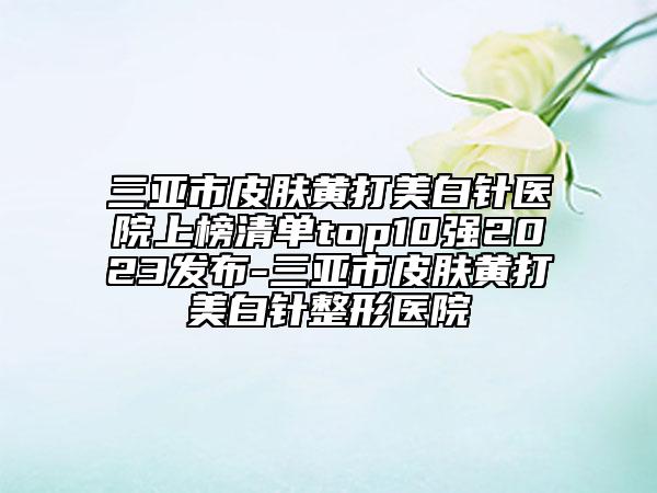 三亞市皮膚黃打美白針醫(yī)院上榜清單top10強(qiáng)2023發(fā)布-三亞市皮膚黃打美白針整形醫(yī)院