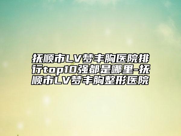 撫順市LV夢(mèng)豐胸醫(yī)院排行top10強(qiáng)都是哪里-撫順市LV夢(mèng)豐胸整形醫(yī)院
