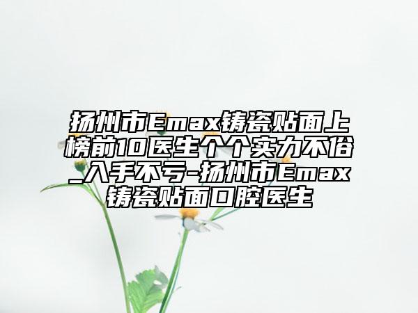 揚(yáng)州市Emax鑄瓷貼面上榜前10醫(yī)生個(gè)個(gè)實(shí)力不俗_入手不虧-揚(yáng)州市Emax鑄瓷貼面口腔醫(yī)生