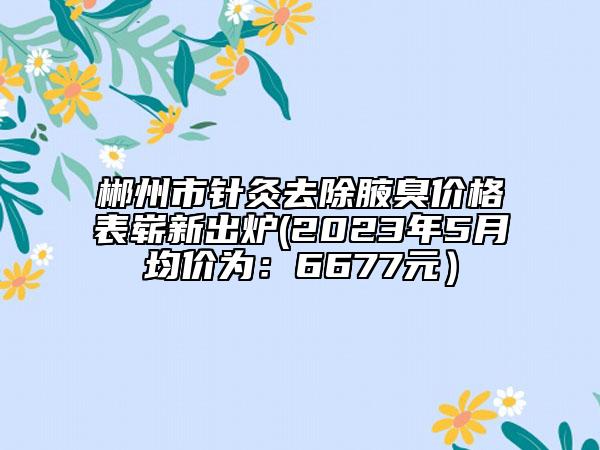 郴州市針灸去除腋臭價格表嶄新出爐(2023年5月均價為：6677元）