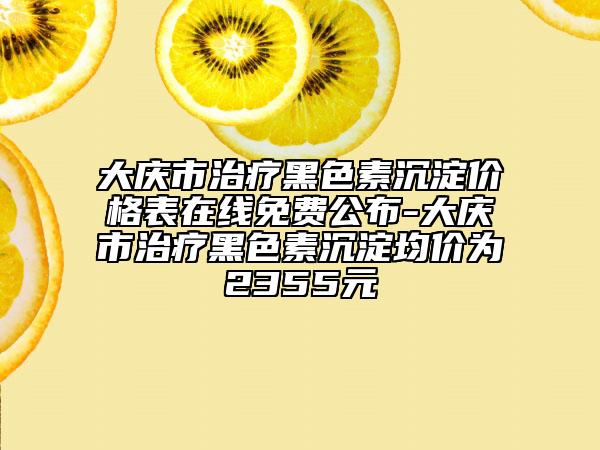 大慶市治療黑色素沉淀價(jià)格表在線免費(fèi)公布-大慶市治療黑色素沉淀均價(jià)為2355元