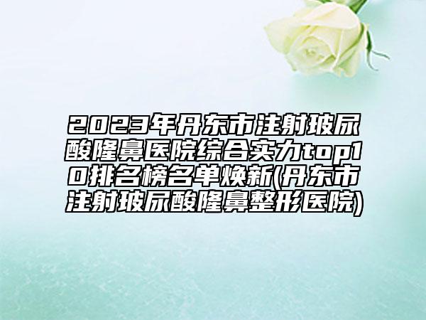 2023年丹東市注射玻尿酸隆鼻醫(yī)院綜合實(shí)力top10排名榜名單煥新(丹東市注射玻尿酸隆鼻整形醫(yī)院)