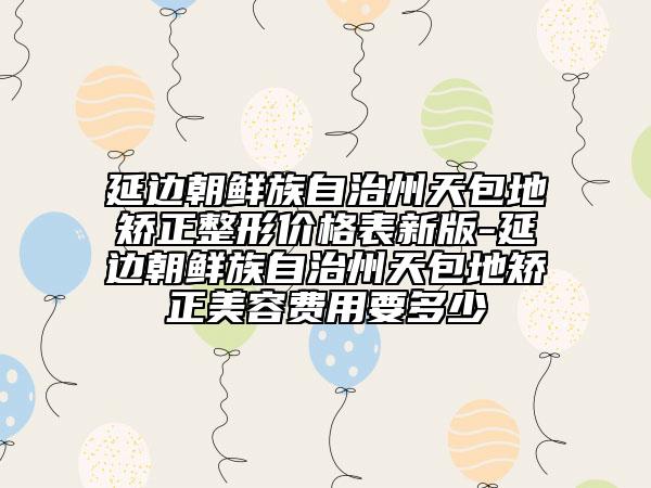 延邊朝鮮族自治州天包地矯正整形價格表新版-延邊朝鮮族自治州天包地矯正美容費用要多少