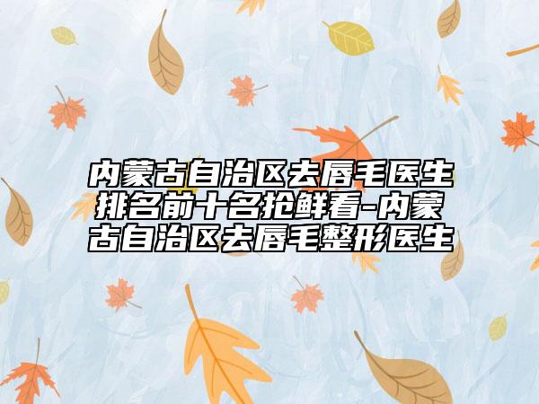 內(nèi)蒙古自治區(qū)去唇毛醫(yī)生排名前十名搶鮮看-內(nèi)蒙古自治區(qū)去唇毛整形醫(yī)生