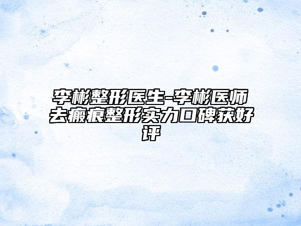 李彬整形醫(yī)生-李彬醫(yī)師去瘢痕整形實(shí)力口碑獲好評(píng)