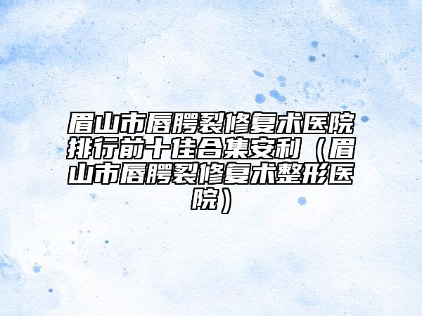 眉山市唇腭裂修復(fù)術(shù)醫(yī)院排行前十佳合集安利（眉山市唇腭裂修復(fù)術(shù)整形醫(yī)院）