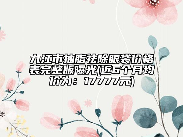 九江市抽脂祛除眼袋價格表完整版曝光(近6個月均價為：17777元)