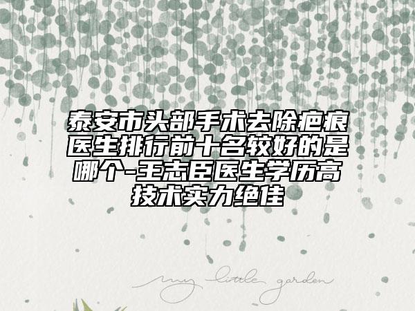 泰安市頭部手術(shù)去除疤痕醫(yī)生排行前十名較好的是哪個-王志臣醫(yī)生學(xué)歷高技術(shù)實力絕佳