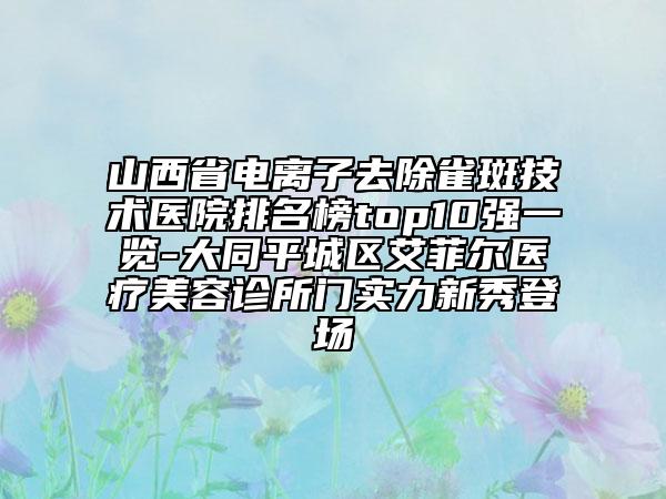 山西省電離子去除雀斑技術醫(yī)院排名榜top10強一覽-大同平城區(qū)艾菲爾醫(yī)療美容診所門實力新秀登場