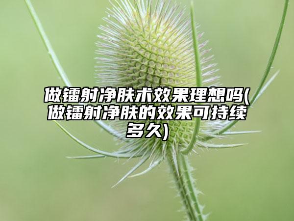 做鐳射凈膚術(shù)效果理想嗎(做鐳射凈膚的效果可持續(xù)多久)
