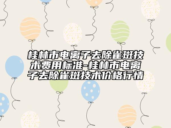 桂林市電離子去除雀斑技術(shù)費用標準-桂林市電離子去除雀斑技術(shù)價格行情