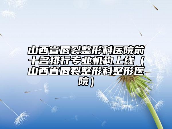 山西省唇裂整形科醫(yī)院前十名排行專業(yè)機(jī)構(gòu)上線（山西省唇裂整形科整形醫(yī)院）