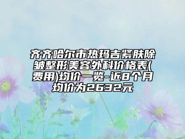 齊齊哈爾市熱瑪吉緊膚除皺整形美容外科價格表(費用)均價一覽-近8個月均價為2632元